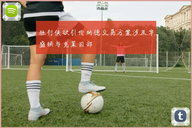 独行侠欲引伦纳德交易方案涉及华盛顿与克莱旧部