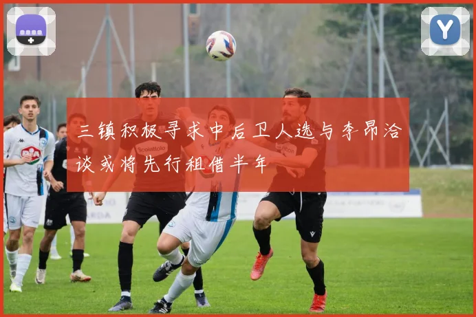 三镇积极寻求中后卫人选与李昂洽谈或将先行租借半年