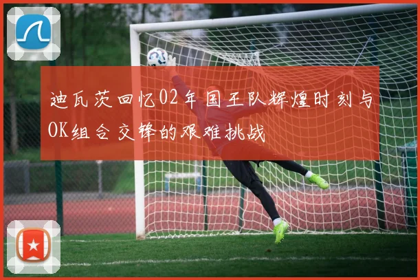 迪瓦茨回忆02年国王队辉煌时刻与OK组合交锋的艰难挑战
