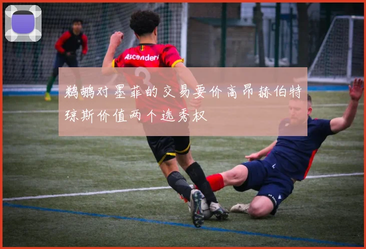 鹈鹕对墨菲的交易要价高昂赫伯特琼斯价值两个选秀权