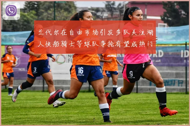 兰代尔在自由市场引发多队关注湖人快船骑士等球队争抢有望成热门球员