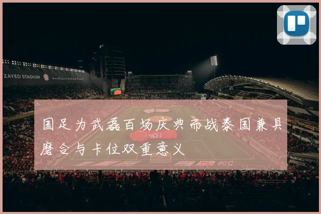 国足为武磊百场庆典而战泰国兼具磨合与卡位双重意义