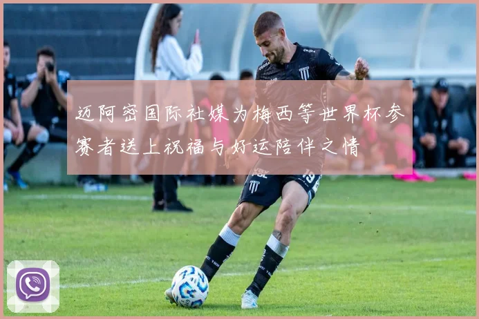 迈阿密国际社媒为梅西等世界杯参赛者送上祝福与好运陪伴之情
