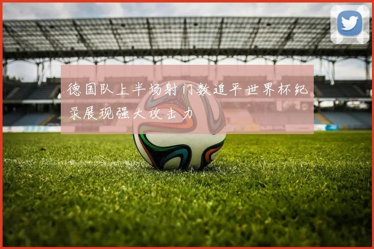 德国队上半场射门数追平世界杯纪录展现强大攻击力