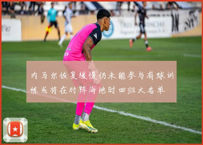 内马尔恢复缓慢仍未能参与有球训练或将在对阵海地时回归大名单