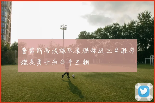 普雷斯蒂谈球队表现称近三年胜率媲美勇士和公牛王朝