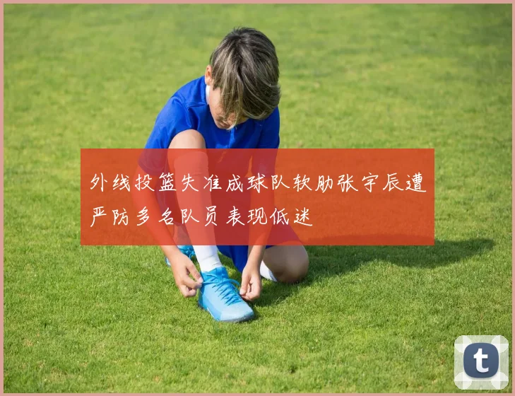 外线投篮失准成球队软肋张宇辰遭严防多名队员表现低迷