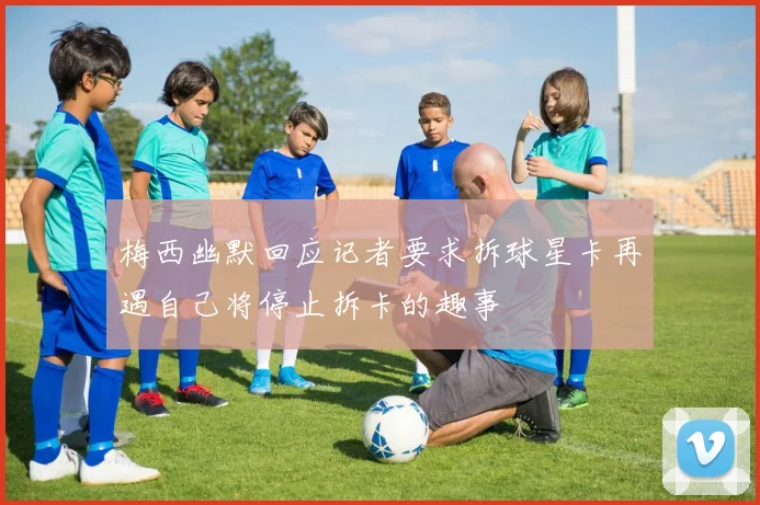 梅西幽默回应记者要求拆球星卡再遇自己将停止拆卡的趣事