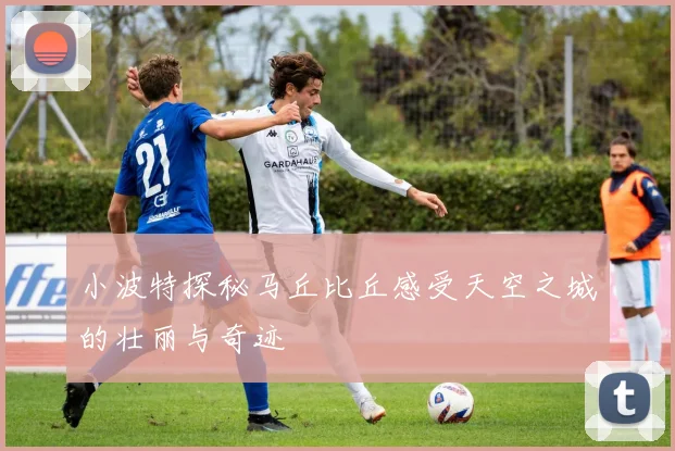 小波特探秘马丘比丘感受天空之城的壮丽与奇迹